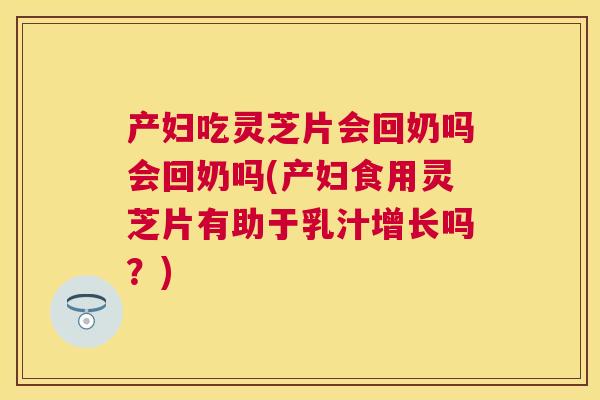 产妇吃灵芝片会回奶吗会回奶吗(产妇食用灵芝片有助于乳汁增长吗？)