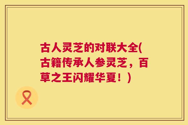 古人灵芝的对联大全(古籍传承人参灵芝,百草之王闪耀华夏!) 古人灵芝的对联大全(古籍传承人参灵芝,百草之王闪耀华夏!)