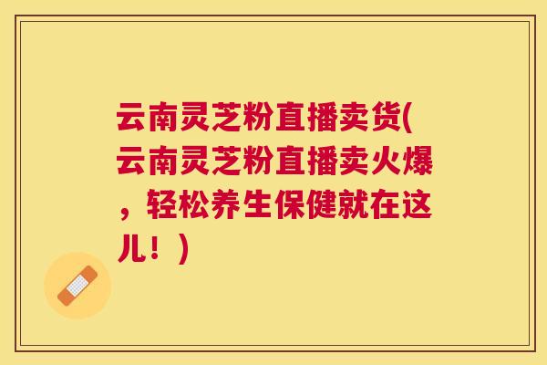 云南灵芝粉直播卖货(云南灵芝粉直播卖火爆，轻松养生保健就在这儿！)