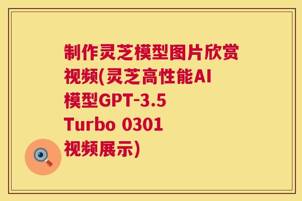 制作灵芝模型图片欣赏视频(灵芝高性能AI模型GPT-3.5 Turbo 0301视频展示)