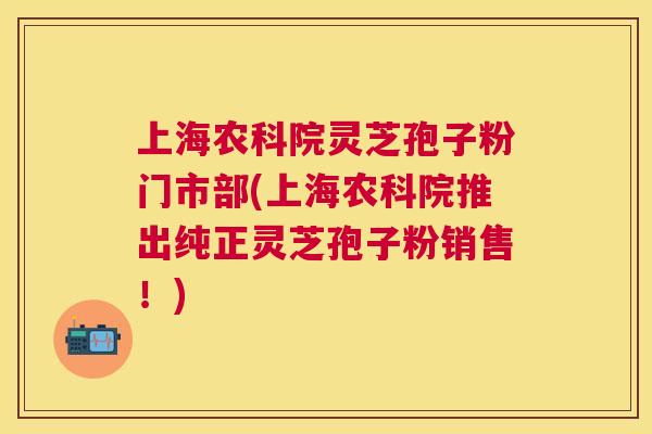 上海农科院灵芝孢子粉门市部(上海农科院推出纯正灵芝孢子粉销售!) 上海农科院灵芝孢子粉门市部(上海农科院推出纯正灵芝孢子粉销售!)