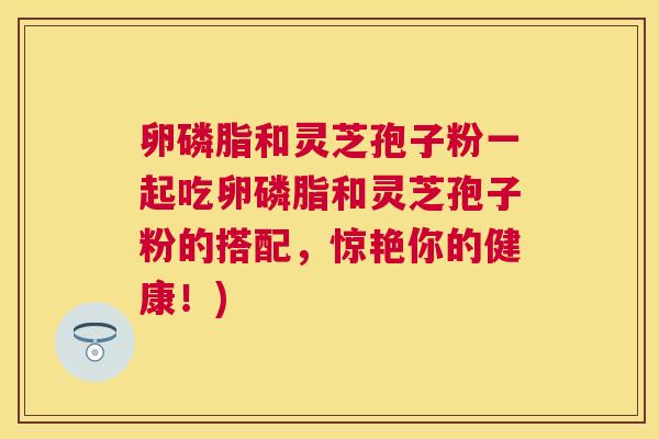 卵磷脂和灵芝孢子粉一起吃卵磷脂和灵芝孢子粉的搭配，惊艳你的健康！)