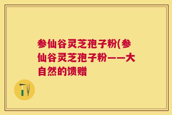 参仙谷灵芝孢子粉(参仙谷灵芝孢子粉——大自然的馈赠 参仙谷灵芝孢子粉(参仙谷灵芝孢子粉——大自然的馈赠