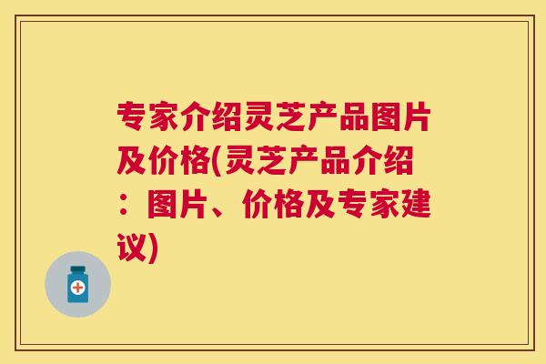 专家介绍灵芝产品图片及价格(灵芝产品介绍:图片、价格及专家建议) 专家介绍灵芝产品图片及价格(灵芝产品介绍:图片、价格及专家建议)