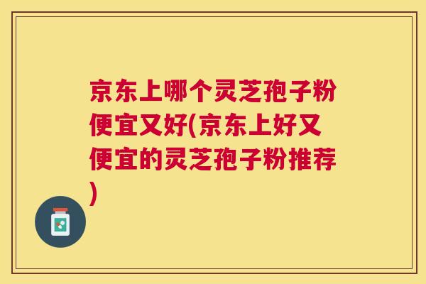 京东上哪个灵芝孢子粉便宜又好(京东上好又便宜的灵芝孢子粉推荐)