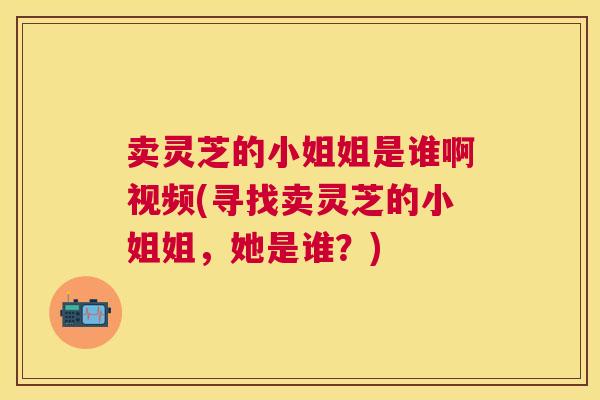 卖灵芝的小姐姐是谁啊视频(寻找卖灵芝的小姐姐,她是谁?) 卖灵芝的小姐姐是谁啊视频(寻找卖灵芝的小姐姐,她是谁?)