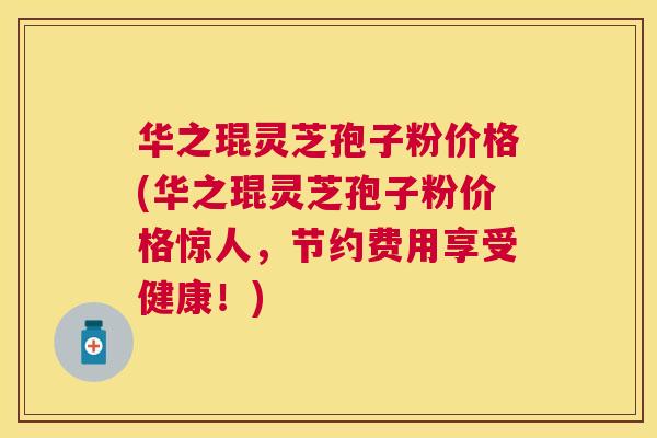 华之琨灵芝孢子粉价格(华之琨灵芝孢子粉价格惊人，节约费用享受健康！)