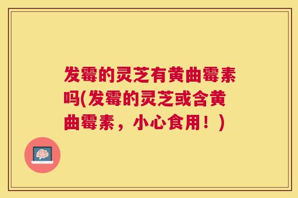 发霉的灵芝有黄曲霉素吗(发霉的灵芝或含黄曲霉素，小心食用！)