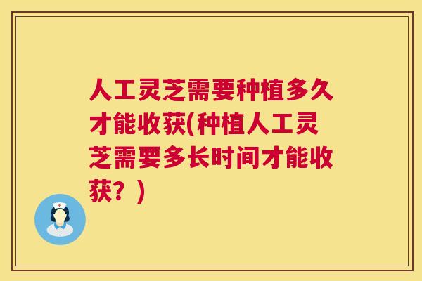 人工灵芝需要种植多久才能收获(种植人工灵芝需要多长时间才能收获？)