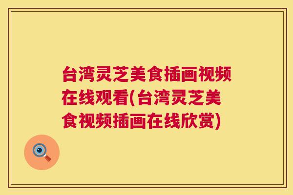 台湾灵芝美食插画视频在线观看(台湾灵芝美食视频插画在线欣赏) 台湾灵芝美食插画视频在线观看(台湾灵芝美食视频插画在线欣赏)