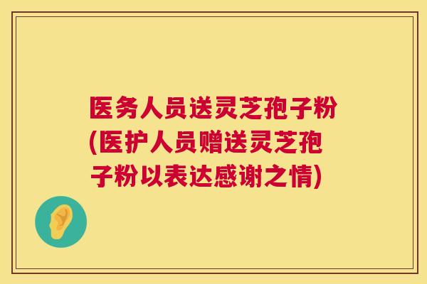 医务人员送灵芝孢子粉(医护人员赠送灵芝孢子粉以表达感谢之情) 医务人员送灵芝孢子粉(医护人员赠送灵芝孢子粉以表达感谢之情)