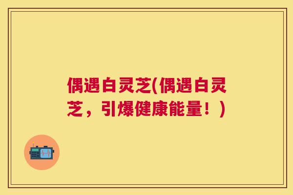 偶遇白灵芝(偶遇白灵芝,引爆健康能量!) 偶遇白灵芝(偶遇白灵芝,引爆健康能量!)
