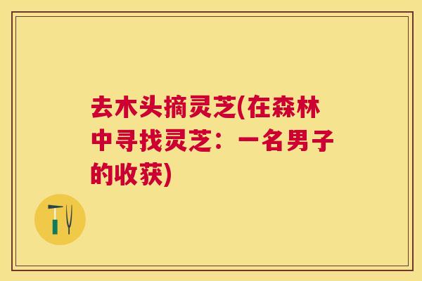 去木头摘灵芝(在森林中寻找灵芝:一名男子的收获) 去木头摘灵芝(在森林中寻找灵芝:一名男子的收获)