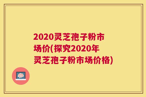 2020灵芝孢子粉市场价(探究2020年灵芝孢子粉市场价格) 2020灵芝孢子粉市场价(探究2020年灵芝孢子粉市场价格)