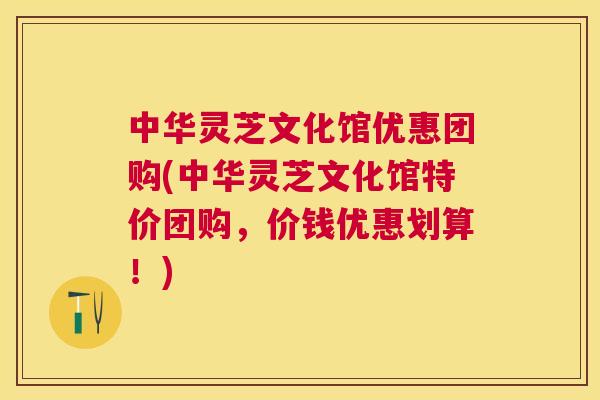 中华灵芝文化馆优惠团购(中华灵芝文化馆特价团购,价钱优惠划算!) 中华灵芝文化馆优惠团购(中华灵芝文化馆特价团购,价钱优惠划算!)