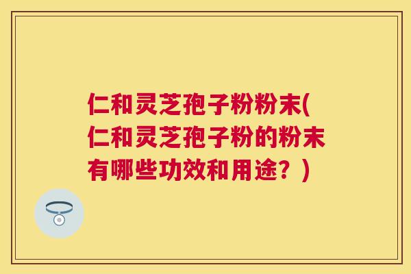 仁和灵芝孢子粉粉末(仁和灵芝孢子粉的粉末有哪些功效和用途？)