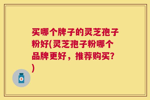 买哪个牌子的灵芝孢子粉好(灵芝孢子粉哪个品牌更好，推荐购买？)