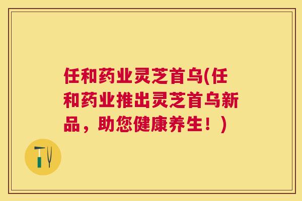 任和药业灵芝首乌(任和药业推出灵芝首乌新品，助您健康养生！)
