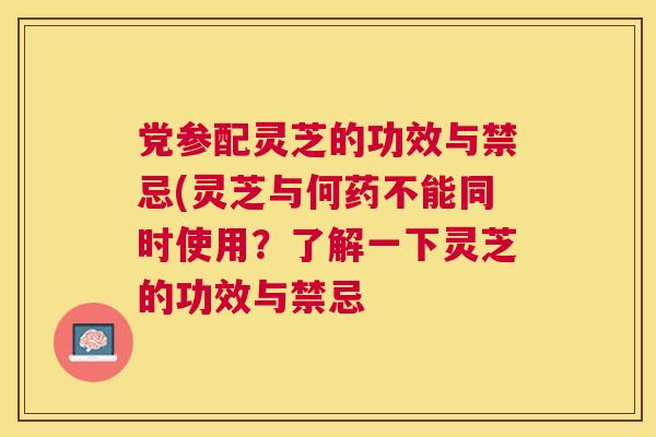 党参配灵芝的功效与禁忌(灵芝与何药不能同时使用?了解一下灵芝的功效与禁忌 党参配灵芝的功效与禁忌(灵芝与何药不能同时使用?了解一下灵芝的功效与禁忌