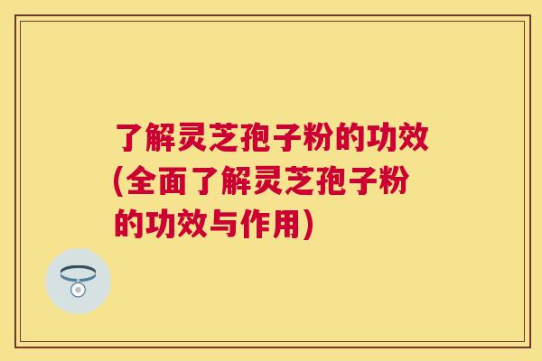 了解灵芝孢子粉的功效(全面了解灵芝孢子粉的功效与作用)