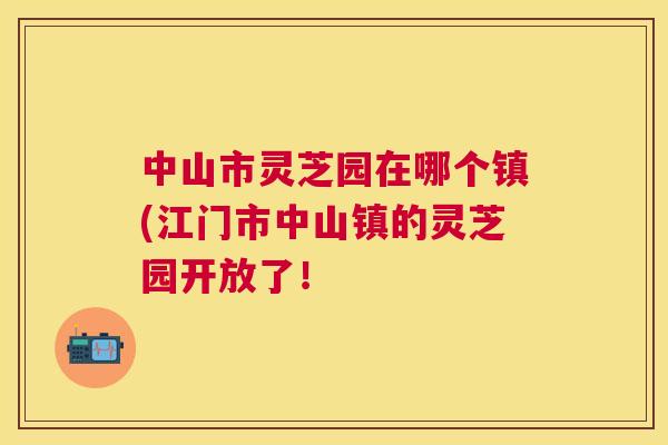 中山市灵芝园在哪个镇(江门市中山镇的灵芝园开放了! 中山市灵芝园在哪个镇(江门市中山镇的灵芝园开放了!