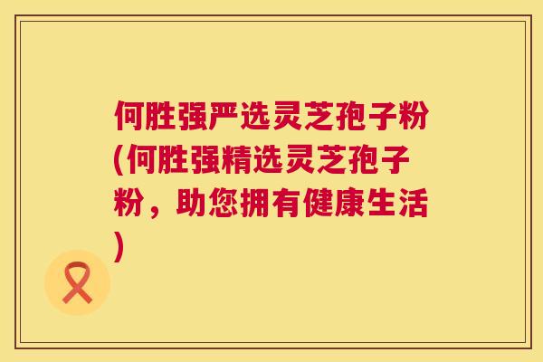何胜强严选灵芝孢子粉(何胜强精选灵芝孢子粉,助您拥有健康生活) 何胜强严选灵芝孢子粉(何胜强精选灵芝孢子粉,助您拥有健康生活)
