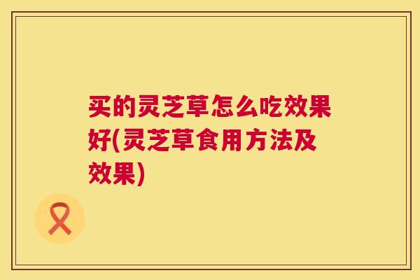 买的灵芝草怎么吃效果好(灵芝草食用方法及效果) 买的灵芝草怎么吃效果好(灵芝草食用方法及效果)