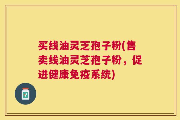 买线油灵芝孢子粉(售卖线油灵芝孢子粉，促进健康免疫系统)