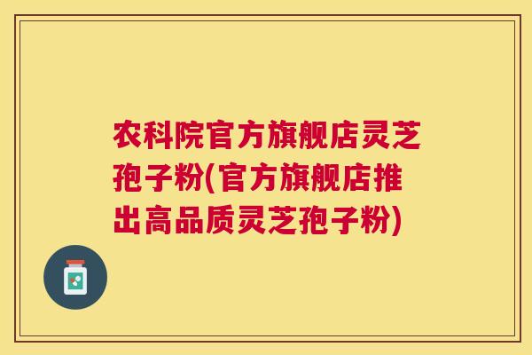 农科院官方旗舰店灵芝孢子粉(官方旗舰店推出高品质灵芝孢子粉)