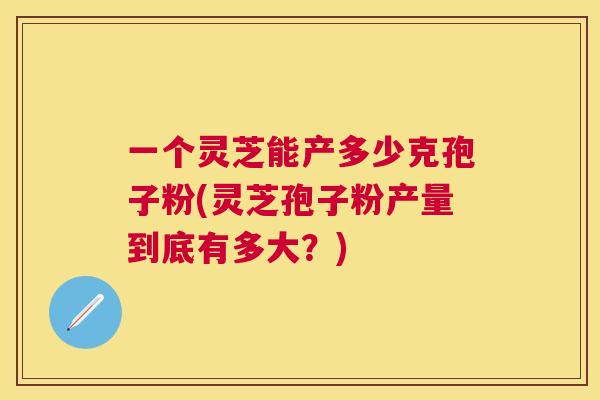 一个灵芝能产多少克孢子粉(灵芝孢子粉产量到底有多大？)