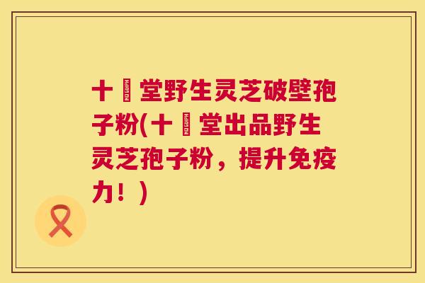 十徳堂野生灵芝破壁孢子粉(十徳堂出品野生灵芝孢子粉，提升免疫力！)