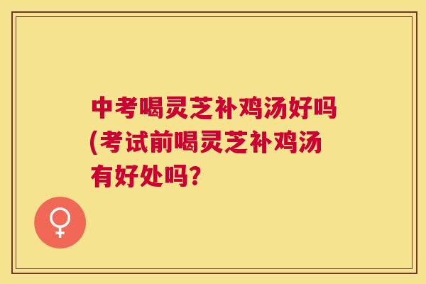 中考喝灵芝补鸡汤好吗(考试前喝灵芝补鸡汤有好处吗？