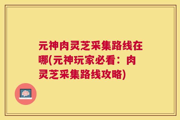 元神肉灵芝采集路线在哪(元神玩家必看:肉灵芝采集路线攻略) 元神肉灵芝采集路线在哪(元神玩家必看:肉灵芝采集路线攻略)