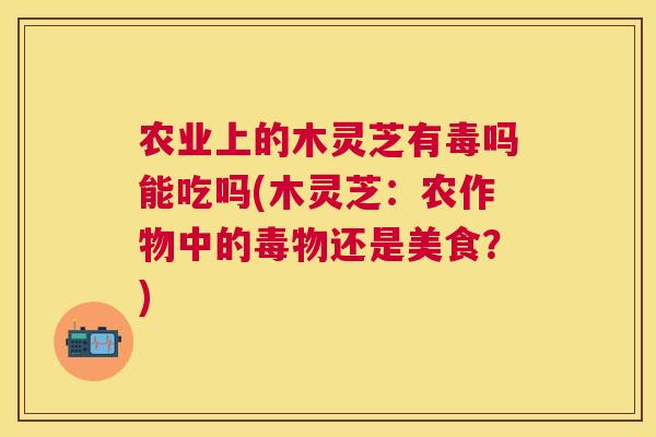 农业上的木灵芝有毒吗能吃吗(木灵芝:农作物中的毒物还是美食?) 农业上的木灵芝有毒吗能吃吗(木灵芝:农作物中的毒物还是美食?)