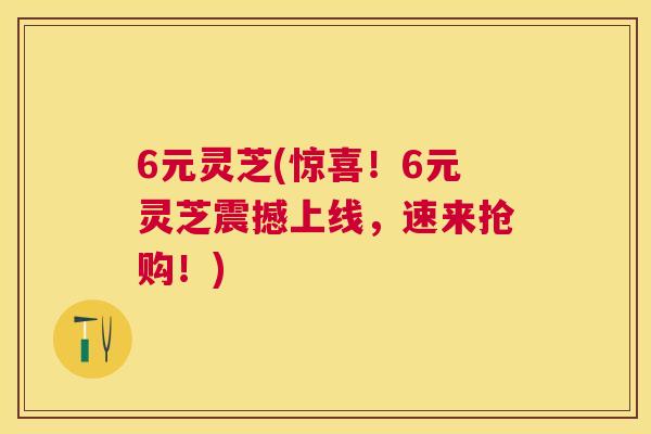 6元灵芝(惊喜!6元灵芝震撼上线,速来抢购!) 6元灵芝(惊喜!6元灵芝震撼上线,速来抢购!)