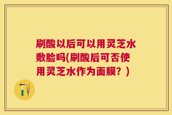 刷酸以后可以用灵芝水敷脸吗(刷酸后可否使用灵芝水作为面膜?) 刷酸以后可以用灵芝水敷脸吗(刷酸后可否使用灵芝水作为面膜?)