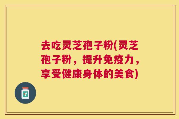 去吃灵芝孢子粉(灵芝孢子粉,提升免疫力,享受健康身体的美食) 去吃灵芝孢子粉(灵芝孢子粉,提升免疫力,享受健康身体的美食)
