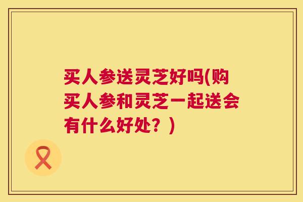 买人参送灵芝好吗(购买人参和灵芝一起送会有什么好处?) 买人参送灵芝好吗(购买人参和灵芝一起送会有什么好处?)