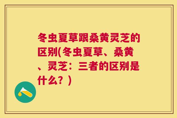冬虫夏草跟桑黄灵芝的区别(冬虫夏草、桑黄、灵芝:三者的区别是什么?) 冬虫夏草跟桑黄灵芝的区别(冬虫夏草、桑黄、灵芝:三者的区别是什么?)