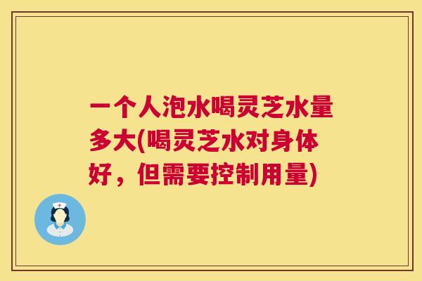 一个人泡水喝灵芝水量多大(喝灵芝水对身体好,但需要控制用量) 一个人泡水喝灵芝水量多大(喝灵芝水对身体好,但需要控制用量)