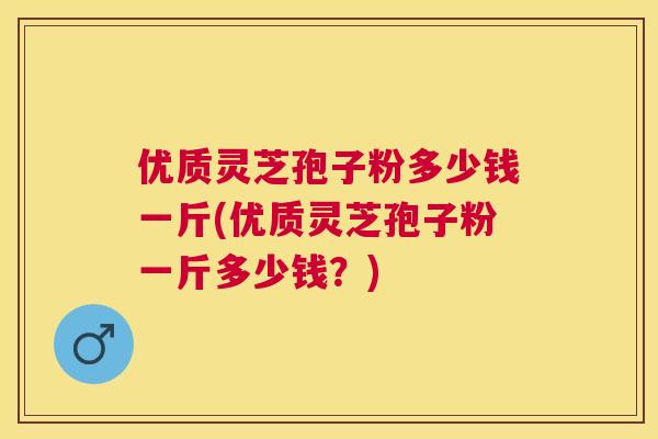 优质灵芝孢子粉多少钱一斤(优质灵芝孢子粉一斤多少钱?) 优质灵芝孢子粉多少钱一斤(优质灵芝孢子粉一斤多少钱?)