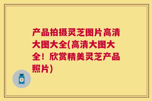 产品拍摄灵芝图片高清大图大全(高清大图大全!欣赏精美灵芝产品照片) 产品拍摄灵芝图片高清大图大全(高清大图大全!欣赏精美灵芝产品照片)