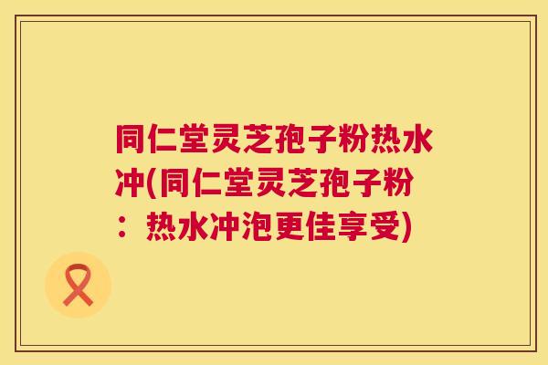同仁堂灵芝孢子粉热水冲(同仁堂灵芝孢子粉：热水冲泡更佳享受)