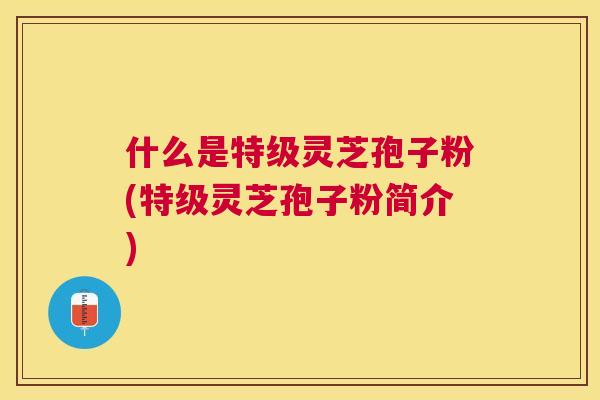 什么是特级灵芝孢子粉(特级灵芝孢子粉简介) 什么是特级灵芝孢子粉(特级灵芝孢子粉简介)