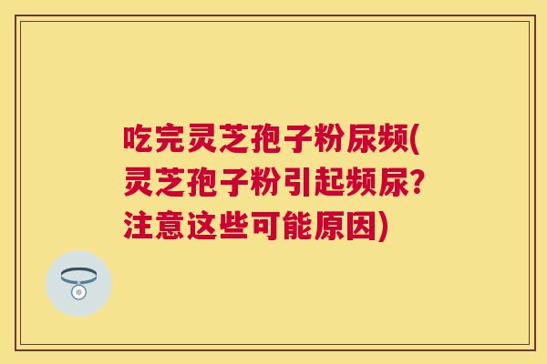 吃完灵芝孢子粉尿频(灵芝孢子粉引起频尿?注意这些可能原因) 吃完灵芝孢子粉尿频(灵芝孢子粉引起频尿?注意这些可能原因)
