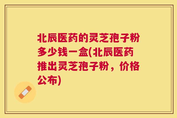 北辰医药的灵芝孢子粉多少钱一盒(北辰医药推出灵芝孢子粉，价格公布)