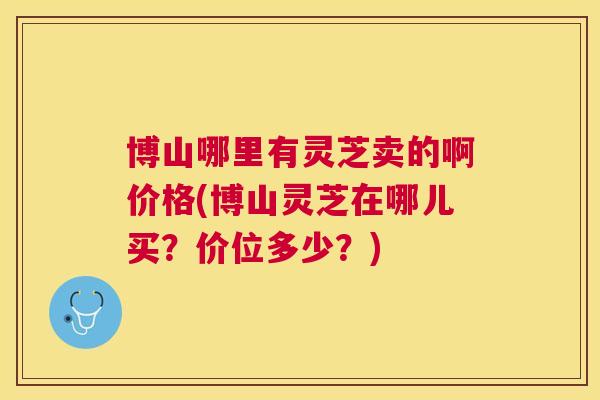 博山哪里有灵芝卖的啊价格(博山灵芝在哪儿买?价位多少?) 博山哪里有灵芝卖的啊价格(博山灵芝在哪儿买?价位多少?)