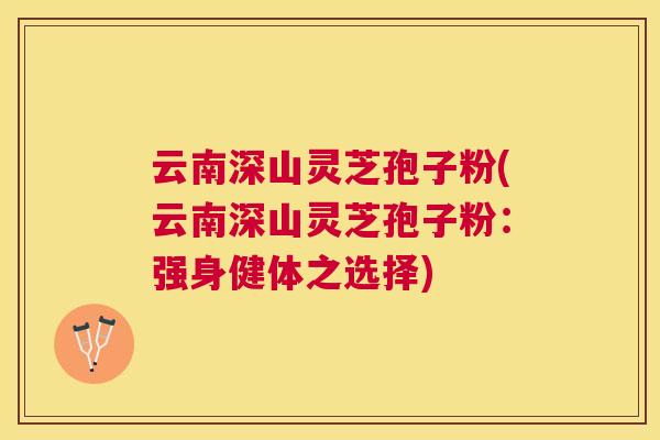 云南深山灵芝孢子粉(云南深山灵芝孢子粉:强身健体之选择) 云南深山灵芝孢子粉(云南深山灵芝孢子粉:强身健体之选择)