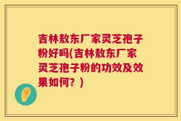 吉林敖东厂家灵芝孢子粉好吗(吉林敖东厂家灵芝孢子粉的功效及效果如何?) 吉林敖东厂家灵芝孢子粉好吗(吉林敖东厂家灵芝孢子粉的功效及效果如何?)
