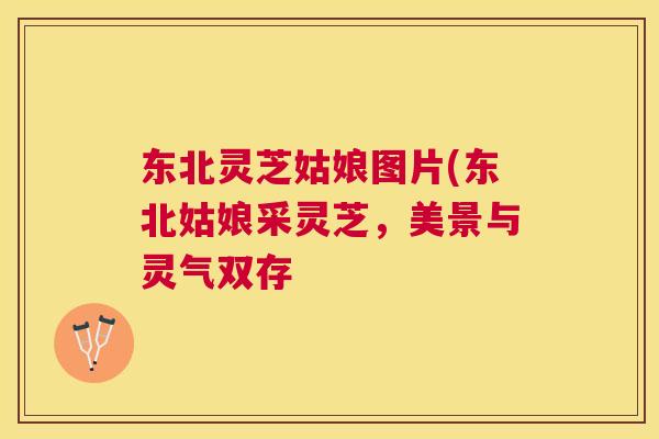 东北灵芝姑娘图片(东北姑娘采灵芝,美景与灵气双存 东北灵芝姑娘图片(东北姑娘采灵芝,美景与灵气双存